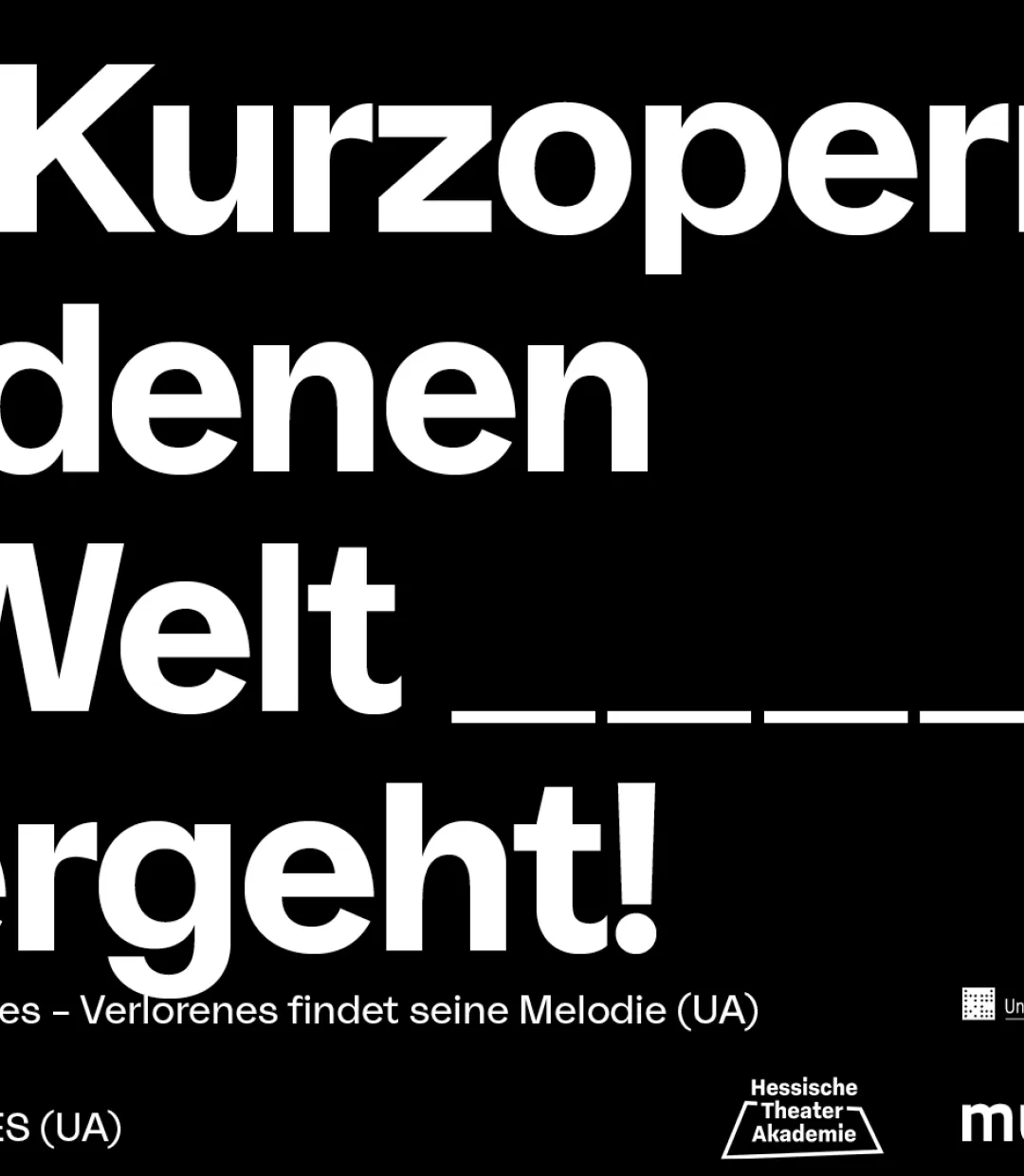 In weißer Blockschrift steht auf schwarzem Untergrund der Gesamttitel des Stückes: "Vier Kurzopern, von denn die Welt _____ (fünf Unterstriche) untergeht". Links darunter stehen die vier Einzeltitel "SentimentalEcho Recoveries - Verlorenes findet seine Melodie", "V O C I - eine Mission", "NACHT" und "HOW TO DIE IN 29 MINUTES", rechts daneben sind die Logos der Kooperationspartner zu sehen. Dies sind Hessische Theater Akademie, HfMDK, Hochschule für Musik u. Theater München, Hamburg, Uni der Künste Berlin