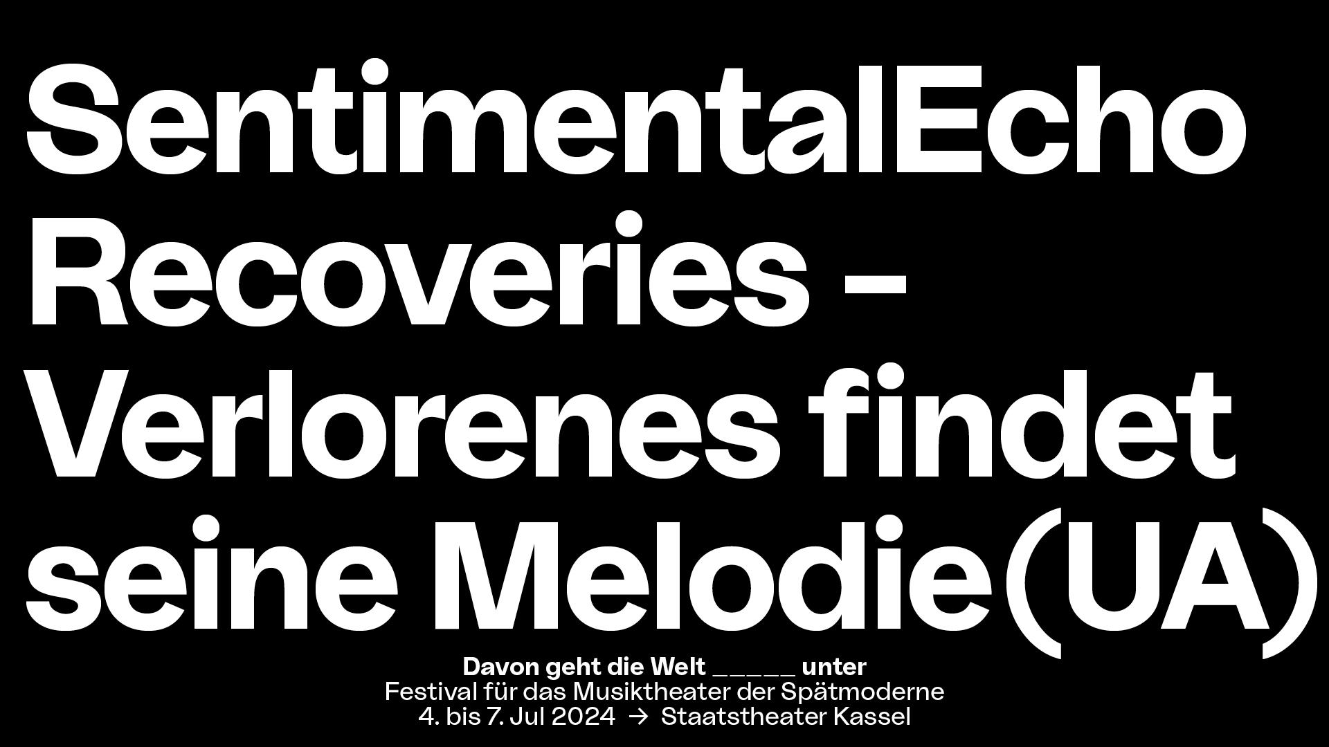 In weißer Blockschrift steht auf schwarzem Untergrund der Stücktitel "SentimentalEcho Recoveries - Verlorenes findet seine Melodie (UA)". Mittig darunter steht in kleinerer Schrift "Davon geht die Welt _____unter", Festival für das Musiktheater der Spätmoderne, 4. bis 7. Jul 2024, Staatstheater Kassel