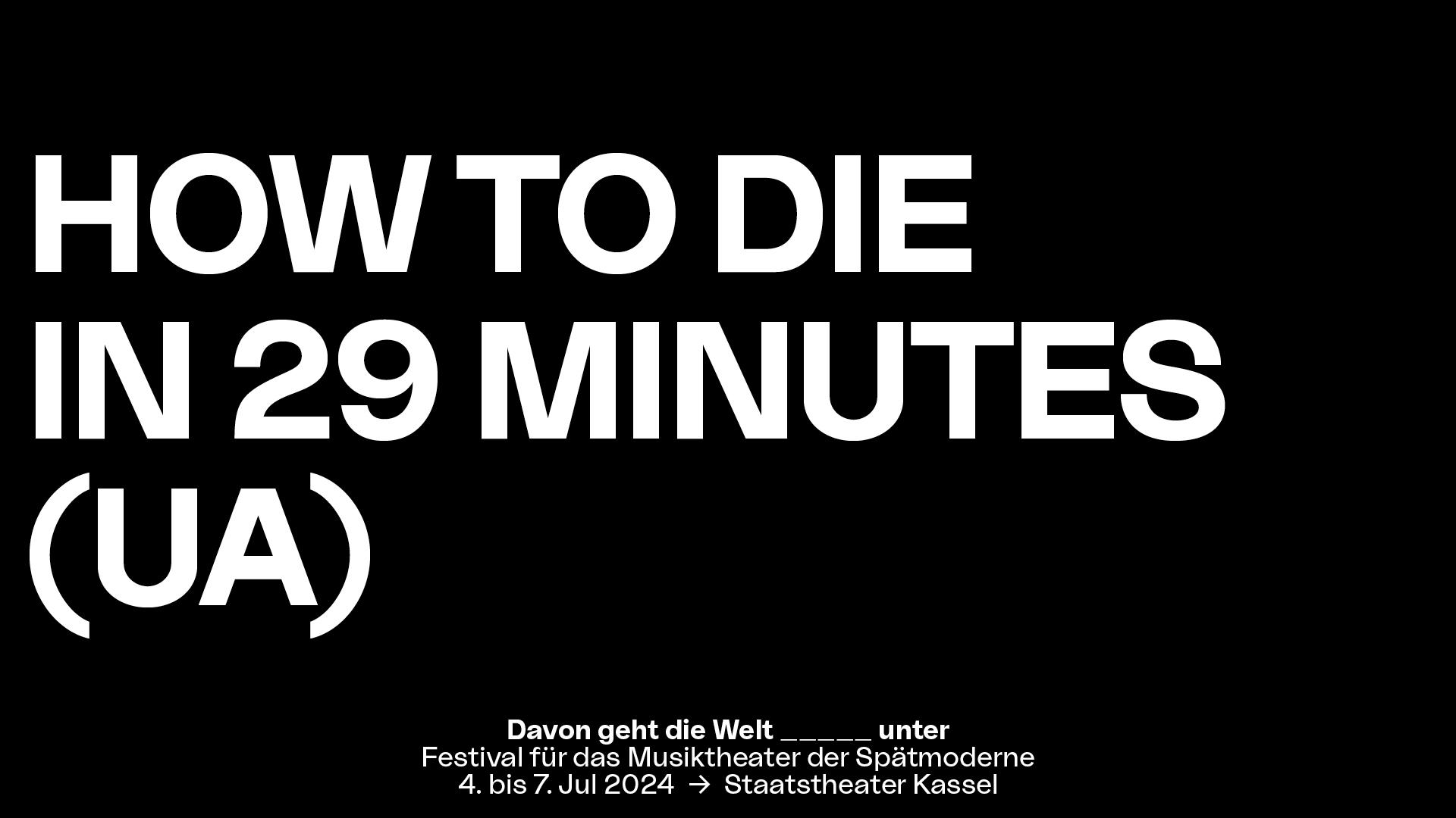 In weißer Blockschrift steht auf schwarzem Untergrund der Stücktitel "HOW TO DIE IN 29 MINUTES (UA)". Mittig darunter steht in kleinerer Schrift "Davon geht die Welt _____unter", Festival für das Musiktheater der Spätmoderne, 4. bis 7. Jul 2024, Staatstheater Kassel