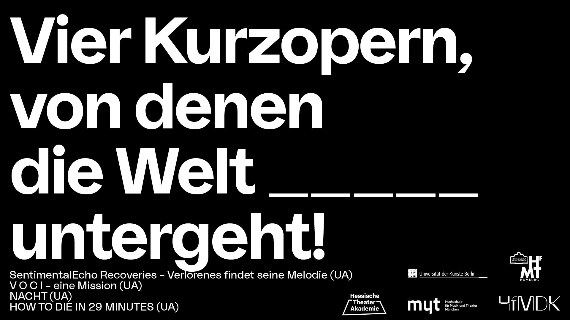 In weißer Blockschrift steht auf schwarzem Untergrund der Gesamttitel des Stückes: "Vier Kurzopern, von denn die Welt _____ (fünf Unterstriche) untergeht".  Links darunter stehen die vier Einzeltitel "SentimentalEcho Recoveries - Verlorenes findet seine Melodie", "V O C I - eine Mission", "NACHT" und "HOW TO DIE IN 29 MINUTES", rechts daneben sind die Logos der Kooperationspartner zu sehen. Dies sind Hessische Theater Akademie, HfMDK, Hochschule für Musik u. Theater München, Hamburg, Uni der Künste Berlin