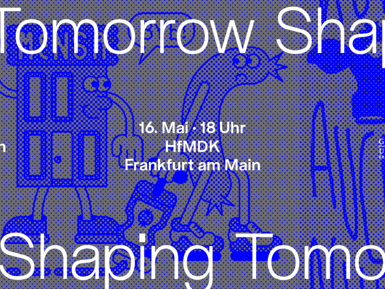 Ein horizontales Design mit blauen Punkten auf grauem Untergrund. Oben und unten steht wiederholt "Shaping Tomorrow". Auf mittiger Höhe steht links "Plakate für nachhaltige Transformation an Hochschulen", in der Mitte "16. Mai - 18 Uhr / HfMDK / Frankfurt am Main" und rechts sind die Logos der drei Hochschulen abgebildet.